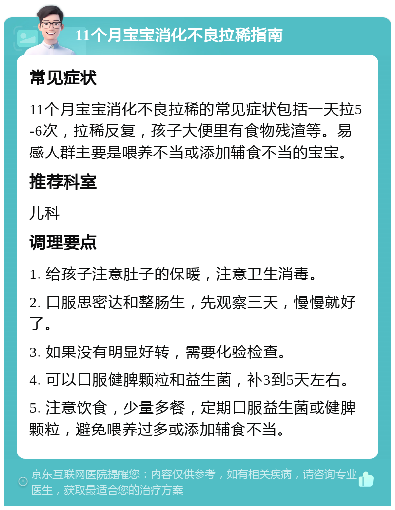 11个月宝宝消化不良拉稀指南 常见症状 11个月宝宝消化不良拉稀的常见症状包括一天拉5-6次，拉稀反复，孩子大便里有食物残渣等。易感人群主要是喂养不当或添加辅食不当的宝宝。 推荐科室 儿科 调理要点 1. 给孩子注意肚子的保暖，注意卫生消毒。 2. 口服思密达和整肠生，先观察三天，慢慢就好了。 3. 如果没有明显好转，需要化验检查。 4. 可以口服健脾颗粒和益生菌，补3到5天左右。 5. 注意饮食，少量多餐，定期口服益生菌或健脾颗粒，避免喂养过多或添加辅食不当。