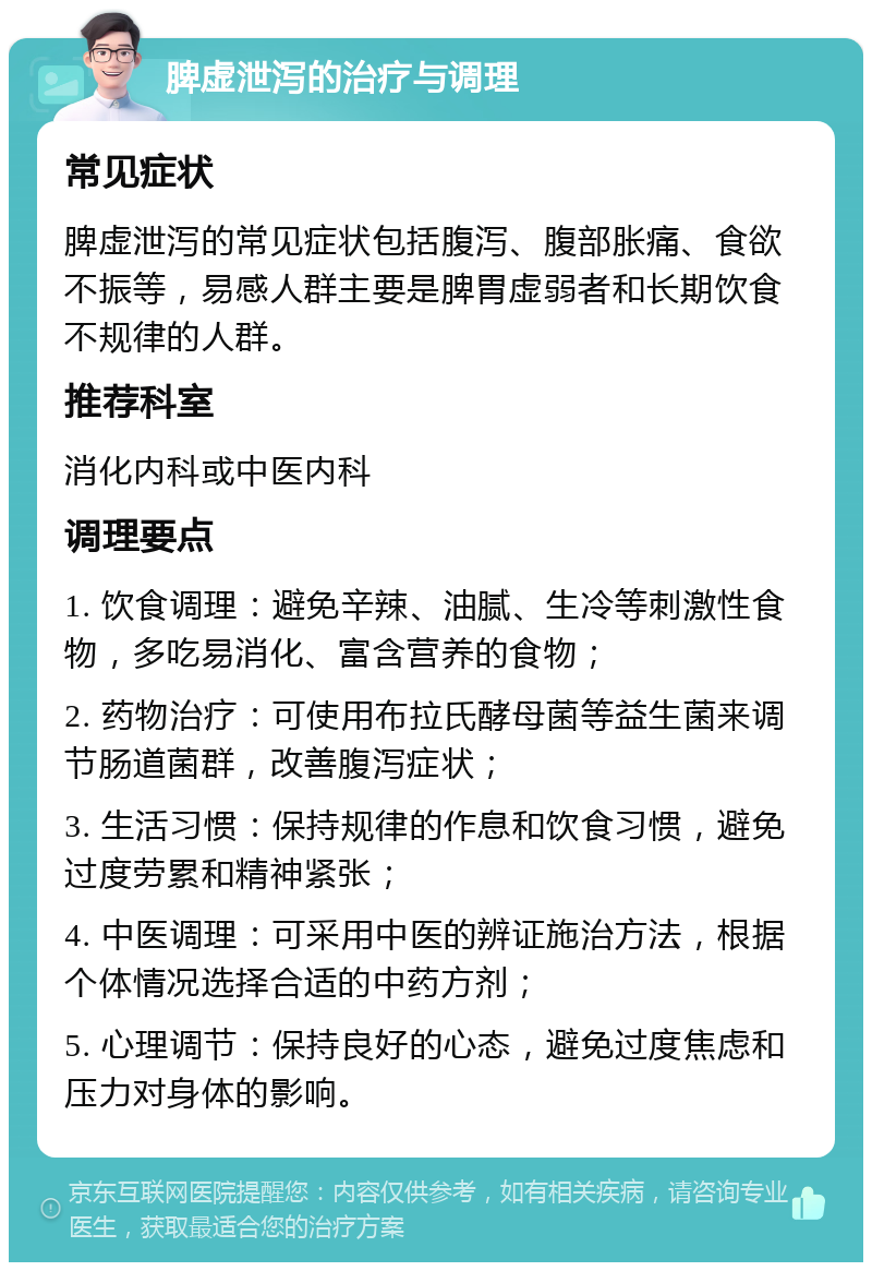 脾虚泄泻的治疗与调理 常见症状 脾虚泄泻的常见症状包括腹泻、腹部胀痛、食欲不振等，易感人群主要是脾胃虚弱者和长期饮食不规律的人群。 推荐科室 消化内科或中医内科 调理要点 1. 饮食调理：避免辛辣、油腻、生冷等刺激性食物，多吃易消化、富含营养的食物； 2. 药物治疗：可使用布拉氏酵母菌等益生菌来调节肠道菌群，改善腹泻症状； 3. 生活习惯：保持规律的作息和饮食习惯，避免过度劳累和精神紧张； 4. 中医调理：可采用中医的辨证施治方法，根据个体情况选择合适的中药方剂； 5. 心理调节：保持良好的心态，避免过度焦虑和压力对身体的影响。