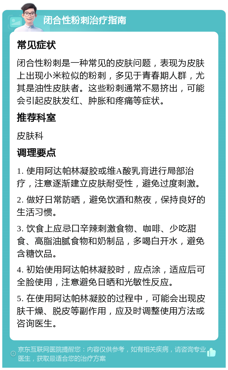 闭合性粉刺治疗指南 常见症状 闭合性粉刺是一种常见的皮肤问题，表现为皮肤上出现小米粒似的粉刺，多见于青春期人群，尤其是油性皮肤者。这些粉刺通常不易挤出，可能会引起皮肤发红、肿胀和疼痛等症状。 推荐科室 皮肤科 调理要点 1. 使用阿达帕林凝胶或维A酸乳膏进行局部治疗，注意逐渐建立皮肤耐受性，避免过度刺激。 2. 做好日常防晒，避免饮酒和熬夜，保持良好的生活习惯。 3. 饮食上应忌口辛辣刺激食物、咖啡、少吃甜食、高脂油腻食物和奶制品，多喝白开水，避免含糖饮品。 4. 初始使用阿达帕林凝胶时，应点涂，适应后可全脸使用，注意避免日晒和光敏性反应。 5. 在使用阿达帕林凝胶的过程中，可能会出现皮肤干燥、脱皮等副作用，应及时调整使用方法或咨询医生。