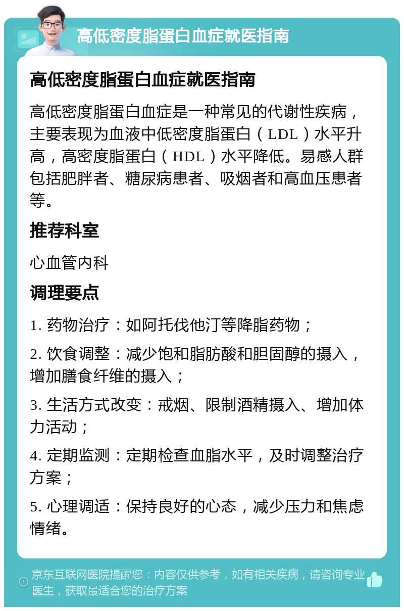 高低密度脂蛋白血症就医指南 高低密度脂蛋白血症就医指南 高低密度脂蛋白血症是一种常见的代谢性疾病，主要表现为血液中低密度脂蛋白（LDL）水平升高，高密度脂蛋白（HDL）水平降低。易感人群包括肥胖者、糖尿病患者、吸烟者和高血压患者等。 推荐科室 心血管内科 调理要点 1. 药物治疗：如阿托伐他汀等降脂药物； 2. 饮食调整：减少饱和脂肪酸和胆固醇的摄入，增加膳食纤维的摄入； 3. 生活方式改变：戒烟、限制酒精摄入、增加体力活动； 4. 定期监测：定期检查血脂水平，及时调整治疗方案； 5. 心理调适：保持良好的心态，减少压力和焦虑情绪。