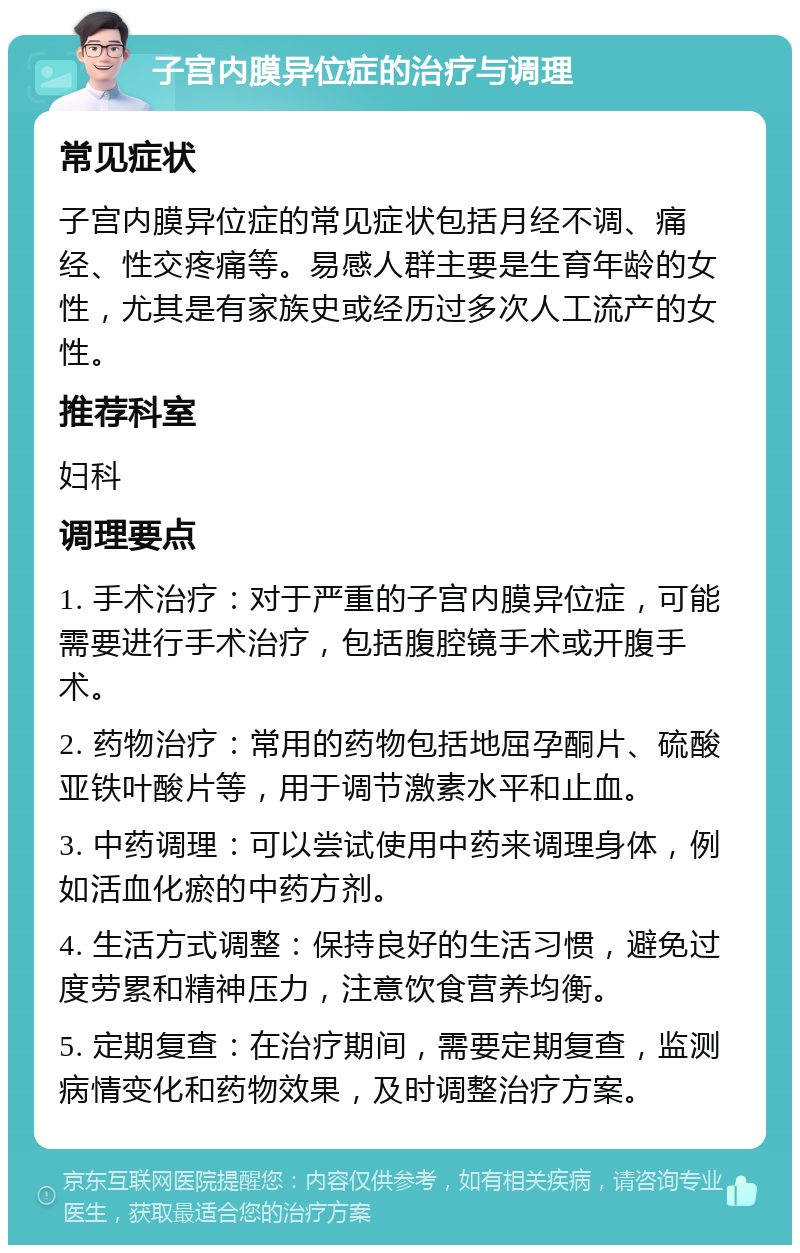 子宫内膜异位症的治疗与调理 常见症状 子宫内膜异位症的常见症状包括月经不调、痛经、性交疼痛等。易感人群主要是生育年龄的女性，尤其是有家族史或经历过多次人工流产的女性。 推荐科室 妇科 调理要点 1. 手术治疗：对于严重的子宫内膜异位症，可能需要进行手术治疗，包括腹腔镜手术或开腹手术。 2. 药物治疗：常用的药物包括地屈孕酮片、硫酸亚铁叶酸片等，用于调节激素水平和止血。 3. 中药调理：可以尝试使用中药来调理身体，例如活血化瘀的中药方剂。 4. 生活方式调整：保持良好的生活习惯，避免过度劳累和精神压力，注意饮食营养均衡。 5. 定期复查：在治疗期间，需要定期复查，监测病情变化和药物效果，及时调整治疗方案。