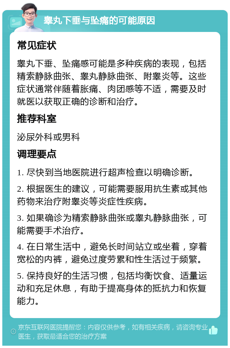 睾丸下垂与坠痛的可能原因 常见症状 睾丸下垂、坠痛感可能是多种疾病的表现，包括精索静脉曲张、睾丸静脉曲张、附睾炎等。这些症状通常伴随着胀痛、肉团感等不适，需要及时就医以获取正确的诊断和治疗。 推荐科室 泌尿外科或男科 调理要点 1. 尽快到当地医院进行超声检查以明确诊断。 2. 根据医生的建议，可能需要服用抗生素或其他药物来治疗附睾炎等炎症性疾病。 3. 如果确诊为精索静脉曲张或睾丸静脉曲张，可能需要手术治疗。 4. 在日常生活中，避免长时间站立或坐着，穿着宽松的内裤，避免过度劳累和性生活过于频繁。 5. 保持良好的生活习惯，包括均衡饮食、适量运动和充足休息，有助于提高身体的抵抗力和恢复能力。