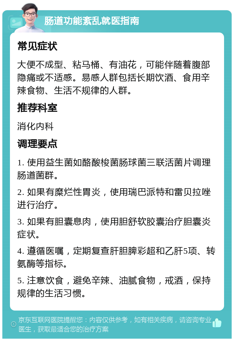 肠道功能紊乱就医指南 常见症状 大便不成型、粘马桶、有油花，可能伴随着腹部隐痛或不适感。易感人群包括长期饮酒、食用辛辣食物、生活不规律的人群。 推荐科室 消化内科 调理要点 1. 使用益生菌如酪酸梭菌肠球菌三联活菌片调理肠道菌群。 2. 如果有糜烂性胃炎，使用瑞巴派特和雷贝拉唑进行治疗。 3. 如果有胆囊息肉，使用胆舒软胶囊治疗胆囊炎症状。 4. 遵循医嘱，定期复查肝胆脾彩超和乙肝5项、转氨酶等指标。 5. 注意饮食，避免辛辣、油腻食物，戒酒，保持规律的生活习惯。