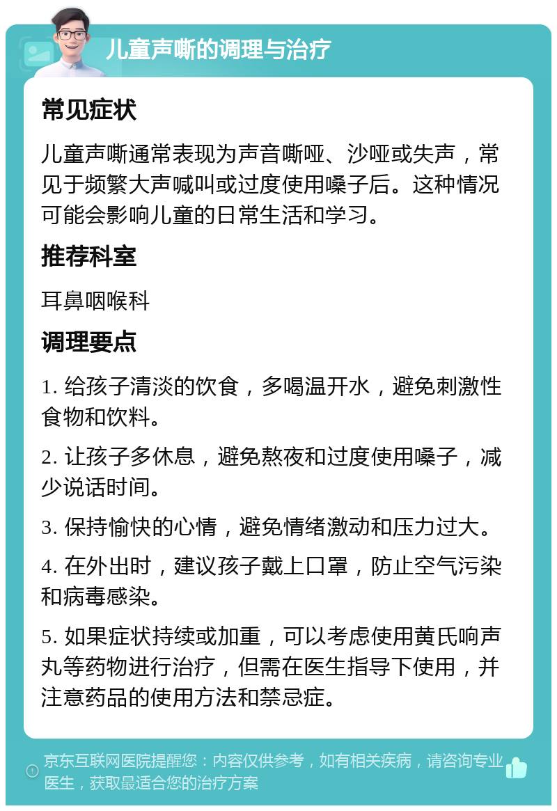 儿童声嘶的调理与治疗 常见症状 儿童声嘶通常表现为声音嘶哑、沙哑或失声，常见于频繁大声喊叫或过度使用嗓子后。这种情况可能会影响儿童的日常生活和学习。 推荐科室 耳鼻咽喉科 调理要点 1. 给孩子清淡的饮食，多喝温开水，避免刺激性食物和饮料。 2. 让孩子多休息，避免熬夜和过度使用嗓子，减少说话时间。 3. 保持愉快的心情，避免情绪激动和压力过大。 4. 在外出时，建议孩子戴上口罩，防止空气污染和病毒感染。 5. 如果症状持续或加重，可以考虑使用黄氏响声丸等药物进行治疗，但需在医生指导下使用，并注意药品的使用方法和禁忌症。