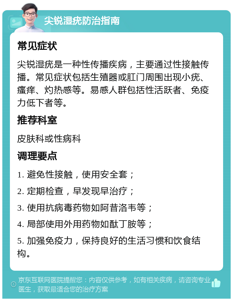 尖锐湿疣防治指南 常见症状 尖锐湿疣是一种性传播疾病，主要通过性接触传播。常见症状包括生殖器或肛门周围出现小疣、瘙痒、灼热感等。易感人群包括性活跃者、免疫力低下者等。 推荐科室 皮肤科或性病科 调理要点 1. 避免性接触，使用安全套； 2. 定期检查，早发现早治疗； 3. 使用抗病毒药物如阿昔洛韦等； 4. 局部使用外用药物如酞丁胺等； 5. 加强免疫力，保持良好的生活习惯和饮食结构。