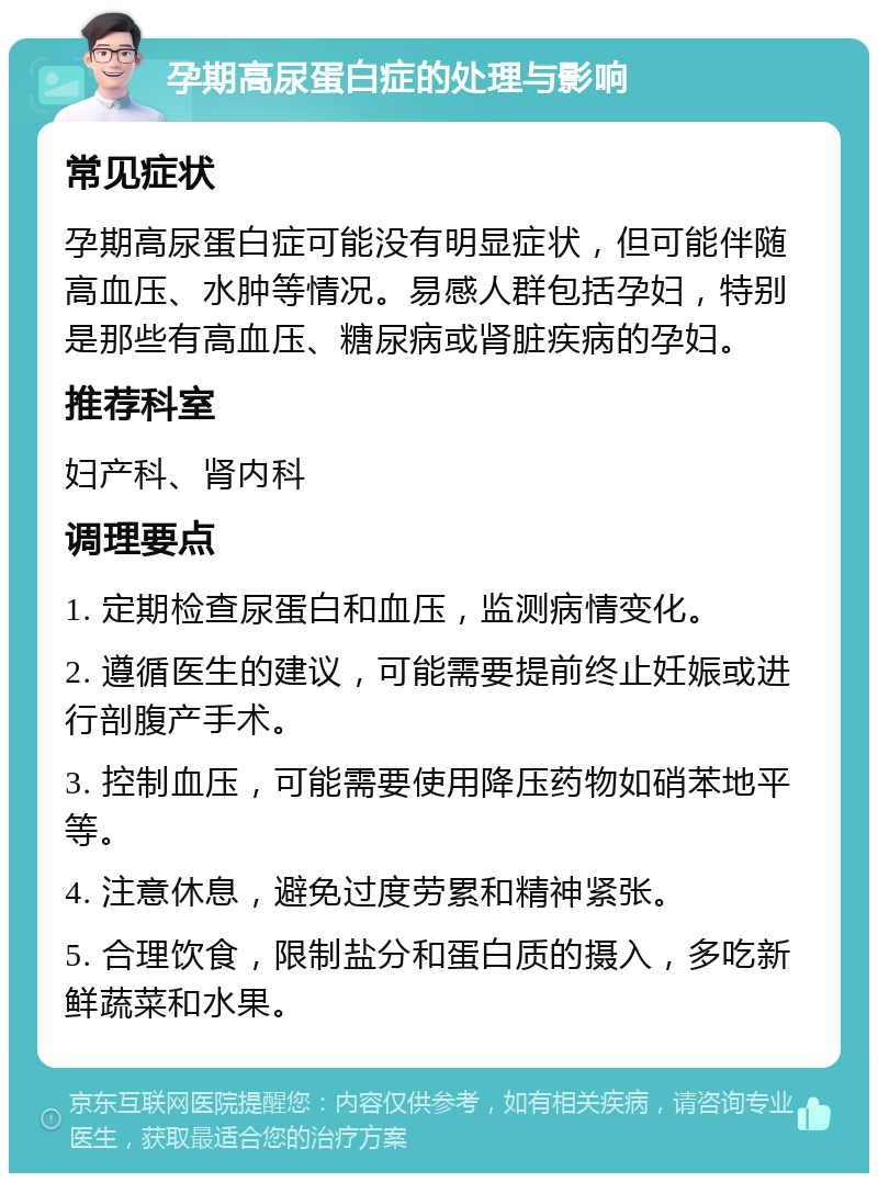 孕期高尿蛋白症的处理与影响 常见症状 孕期高尿蛋白症可能没有明显症状，但可能伴随高血压、水肿等情况。易感人群包括孕妇，特别是那些有高血压、糖尿病或肾脏疾病的孕妇。 推荐科室 妇产科、肾内科 调理要点 1. 定期检查尿蛋白和血压，监测病情变化。 2. 遵循医生的建议，可能需要提前终止妊娠或进行剖腹产手术。 3. 控制血压，可能需要使用降压药物如硝苯地平等。 4. 注意休息，避免过度劳累和精神紧张。 5. 合理饮食，限制盐分和蛋白质的摄入，多吃新鲜蔬菜和水果。