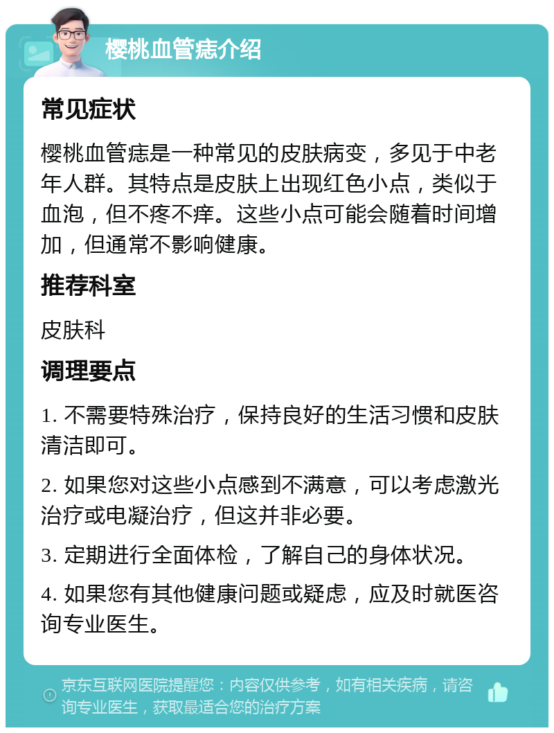 樱桃血管痣介绍 常见症状 樱桃血管痣是一种常见的皮肤病变，多见于中老年人群。其特点是皮肤上出现红色小点，类似于血泡，但不疼不痒。这些小点可能会随着时间增加，但通常不影响健康。 推荐科室 皮肤科 调理要点 1. 不需要特殊治疗，保持良好的生活习惯和皮肤清洁即可。 2. 如果您对这些小点感到不满意，可以考虑激光治疗或电凝治疗，但这并非必要。 3. 定期进行全面体检，了解自己的身体状况。 4. 如果您有其他健康问题或疑虑，应及时就医咨询专业医生。