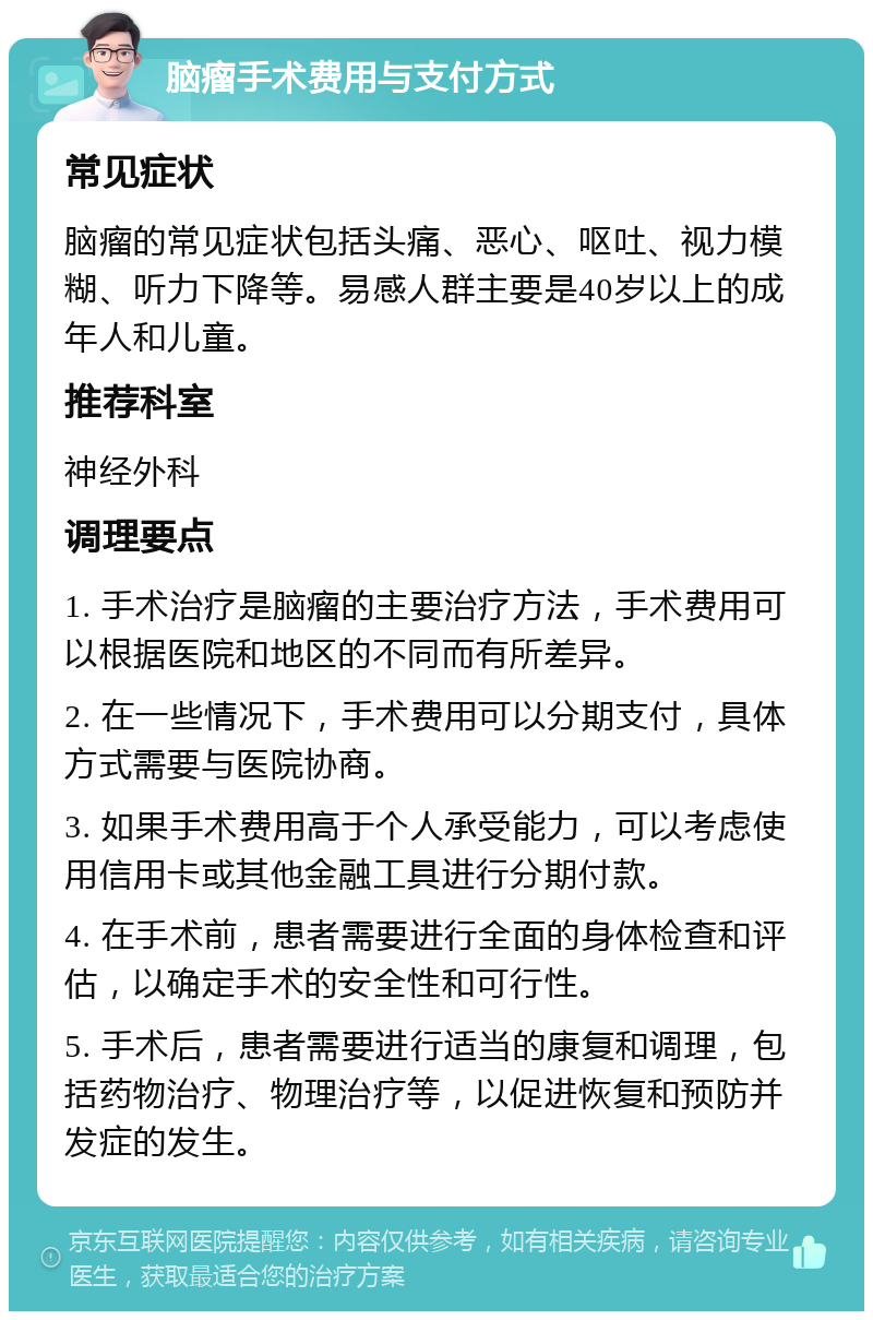 脑瘤手术费用与支付方式 常见症状 脑瘤的常见症状包括头痛、恶心、呕吐、视力模糊、听力下降等。易感人群主要是40岁以上的成年人和儿童。 推荐科室 神经外科 调理要点 1. 手术治疗是脑瘤的主要治疗方法，手术费用可以根据医院和地区的不同而有所差异。 2. 在一些情况下，手术费用可以分期支付，具体方式需要与医院协商。 3. 如果手术费用高于个人承受能力，可以考虑使用信用卡或其他金融工具进行分期付款。 4. 在手术前，患者需要进行全面的身体检查和评估，以确定手术的安全性和可行性。 5. 手术后，患者需要进行适当的康复和调理，包括药物治疗、物理治疗等，以促进恢复和预防并发症的发生。