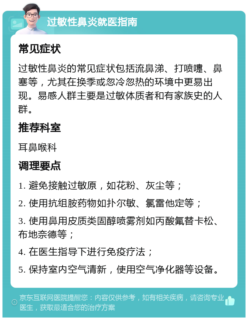 过敏性鼻炎就医指南 常见症状 过敏性鼻炎的常见症状包括流鼻涕、打喷嚏、鼻塞等，尤其在换季或忽冷忽热的环境中更易出现。易感人群主要是过敏体质者和有家族史的人群。 推荐科室 耳鼻喉科 调理要点 1. 避免接触过敏原，如花粉、灰尘等； 2. 使用抗组胺药物如扑尔敏、氯雷他定等； 3. 使用鼻用皮质类固醇喷雾剂如丙酸氟替卡松、布地奈德等； 4. 在医生指导下进行免疫疗法； 5. 保持室内空气清新，使用空气净化器等设备。