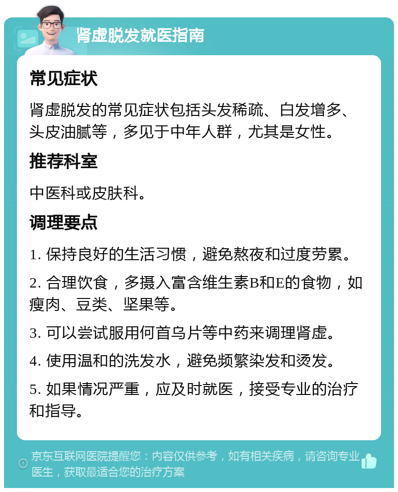 肾虚脱发就医指南 常见症状 肾虚脱发的常见症状包括头发稀疏、白发增多、头皮油腻等，多见于中年人群，尤其是女性。 推荐科室 中医科或皮肤科。 调理要点 1. 保持良好的生活习惯，避免熬夜和过度劳累。 2. 合理饮食，多摄入富含维生素B和E的食物，如瘦肉、豆类、坚果等。 3. 可以尝试服用何首乌片等中药来调理肾虚。 4. 使用温和的洗发水，避免频繁染发和烫发。 5. 如果情况严重，应及时就医，接受专业的治疗和指导。