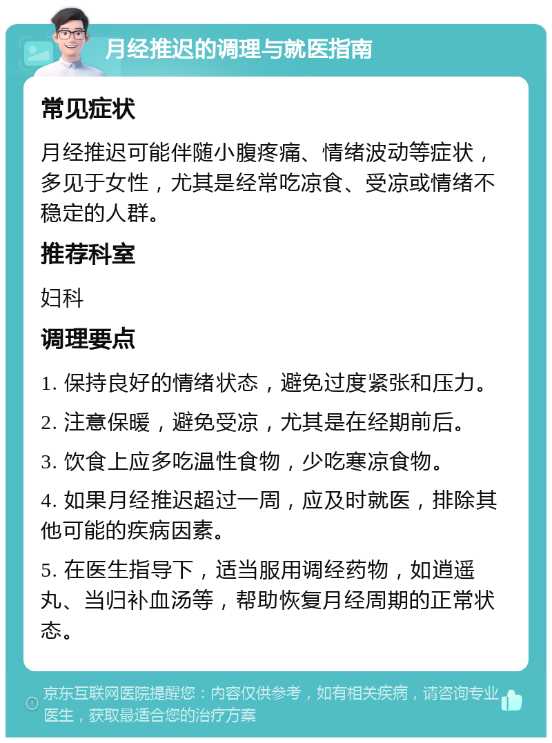 月经推迟的调理与就医指南 常见症状 月经推迟可能伴随小腹疼痛、情绪波动等症状，多见于女性，尤其是经常吃凉食、受凉或情绪不稳定的人群。 推荐科室 妇科 调理要点 1. 保持良好的情绪状态，避免过度紧张和压力。 2. 注意保暖，避免受凉，尤其是在经期前后。 3. 饮食上应多吃温性食物，少吃寒凉食物。 4. 如果月经推迟超过一周，应及时就医，排除其他可能的疾病因素。 5. 在医生指导下，适当服用调经药物，如逍遥丸、当归补血汤等，帮助恢复月经周期的正常状态。