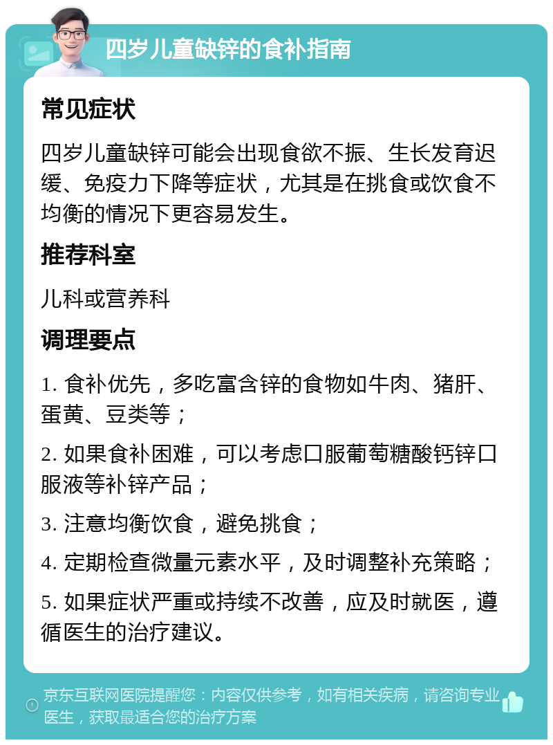 四岁儿童缺锌的食补指南 常见症状 四岁儿童缺锌可能会出现食欲不振、生长发育迟缓、免疫力下降等症状，尤其是在挑食或饮食不均衡的情况下更容易发生。 推荐科室 儿科或营养科 调理要点 1. 食补优先，多吃富含锌的食物如牛肉、猪肝、蛋黄、豆类等； 2. 如果食补困难，可以考虑口服葡萄糖酸钙锌口服液等补锌产品； 3. 注意均衡饮食，避免挑食； 4. 定期检查微量元素水平，及时调整补充策略； 5. 如果症状严重或持续不改善，应及时就医，遵循医生的治疗建议。