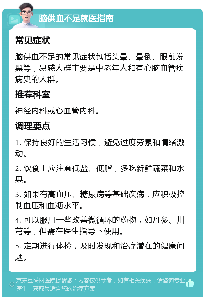 脑供血不足就医指南 常见症状 脑供血不足的常见症状包括头晕、晕倒、眼前发黑等，易感人群主要是中老年人和有心脑血管疾病史的人群。 推荐科室 神经内科或心血管内科。 调理要点 1. 保持良好的生活习惯，避免过度劳累和情绪激动。 2. 饮食上应注意低盐、低脂，多吃新鲜蔬菜和水果。 3. 如果有高血压、糖尿病等基础疾病，应积极控制血压和血糖水平。 4. 可以服用一些改善微循环的药物，如丹参、川芎等，但需在医生指导下使用。 5. 定期进行体检，及时发现和治疗潜在的健康问题。