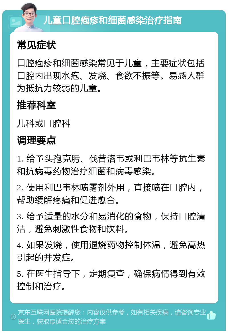 儿童口腔疱疹和细菌感染治疗指南 常见症状 口腔疱疹和细菌感染常见于儿童，主要症状包括口腔内出现水疱、发烧、食欲不振等。易感人群为抵抗力较弱的儿童。 推荐科室 儿科或口腔科 调理要点 1. 给予头孢克肟、伐昔洛韦或利巴韦林等抗生素和抗病毒药物治疗细菌和病毒感染。 2. 使用利巴韦林喷雾剂外用，直接喷在口腔内，帮助缓解疼痛和促进愈合。 3. 给予适量的水分和易消化的食物，保持口腔清洁，避免刺激性食物和饮料。 4. 如果发烧，使用退烧药物控制体温，避免高热引起的并发症。 5. 在医生指导下，定期复查，确保病情得到有效控制和治疗。