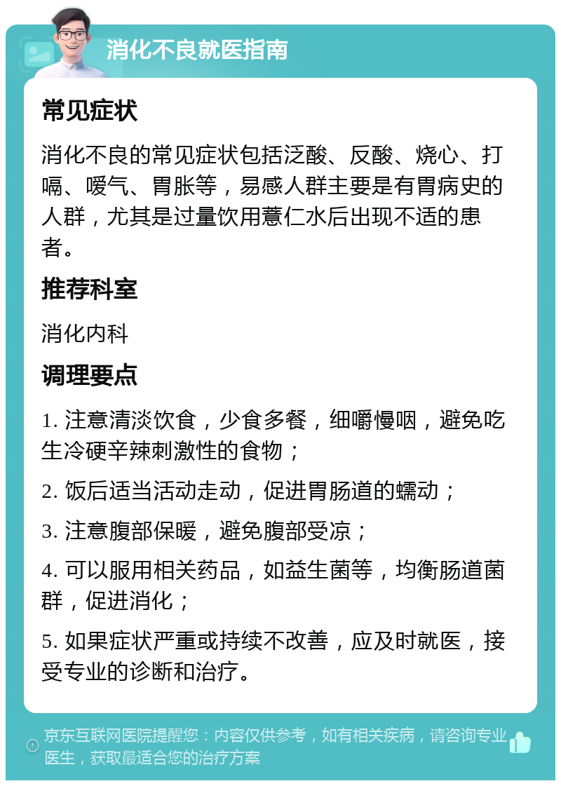 消化不良就医指南 常见症状 消化不良的常见症状包括泛酸、反酸、烧心、打嗝、嗳气、胃胀等，易感人群主要是有胃病史的人群，尤其是过量饮用薏仁水后出现不适的患者。 推荐科室 消化内科 调理要点 1. 注意清淡饮食，少食多餐，细嚼慢咽，避免吃生冷硬辛辣刺激性的食物； 2. 饭后适当活动走动，促进胃肠道的蠕动； 3. 注意腹部保暖，避免腹部受凉； 4. 可以服用相关药品，如益生菌等，均衡肠道菌群，促进消化； 5. 如果症状严重或持续不改善，应及时就医，接受专业的诊断和治疗。