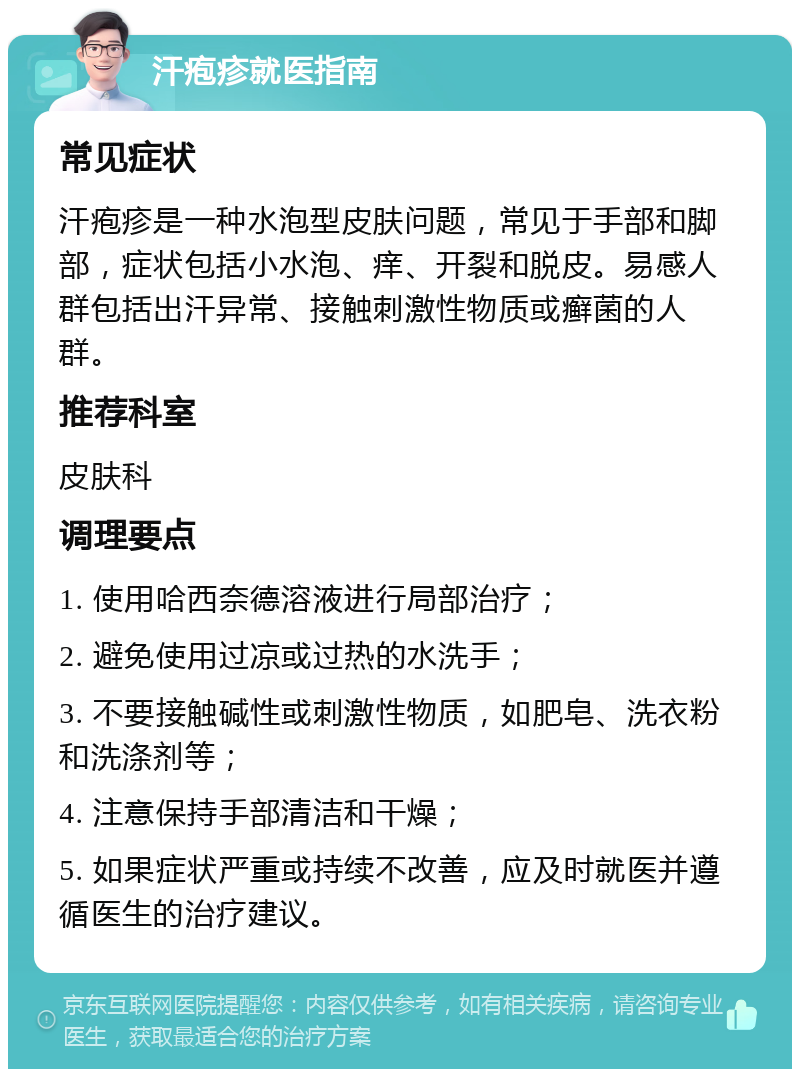 汗疱疹就医指南 常见症状 汗疱疹是一种水泡型皮肤问题，常见于手部和脚部，症状包括小水泡、痒、开裂和脱皮。易感人群包括出汗异常、接触刺激性物质或癣菌的人群。 推荐科室 皮肤科 调理要点 1. 使用哈西奈德溶液进行局部治疗； 2. 避免使用过凉或过热的水洗手； 3. 不要接触碱性或刺激性物质，如肥皂、洗衣粉和洗涤剂等； 4. 注意保持手部清洁和干燥； 5. 如果症状严重或持续不改善，应及时就医并遵循医生的治疗建议。