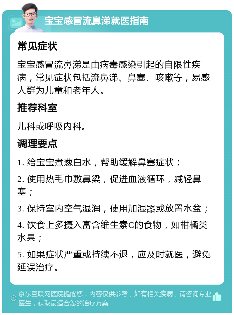 宝宝感冒流鼻涕就医指南 常见症状 宝宝感冒流鼻涕是由病毒感染引起的自限性疾病，常见症状包括流鼻涕、鼻塞、咳嗽等，易感人群为儿童和老年人。 推荐科室 儿科或呼吸内科。 调理要点 1. 给宝宝煮葱白水，帮助缓解鼻塞症状； 2. 使用热毛巾敷鼻梁，促进血液循环，减轻鼻塞； 3. 保持室内空气湿润，使用加湿器或放置水盆； 4. 饮食上多摄入富含维生素C的食物，如柑橘类水果； 5. 如果症状严重或持续不退，应及时就医，避免延误治疗。