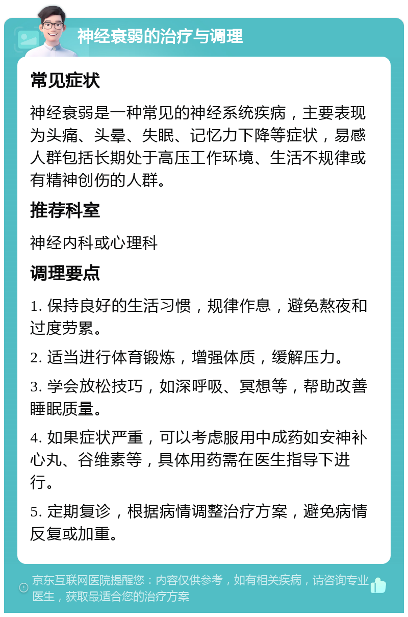 神经衰弱的治疗与调理 常见症状 神经衰弱是一种常见的神经系统疾病，主要表现为头痛、头晕、失眠、记忆力下降等症状，易感人群包括长期处于高压工作环境、生活不规律或有精神创伤的人群。 推荐科室 神经内科或心理科 调理要点 1. 保持良好的生活习惯，规律作息，避免熬夜和过度劳累。 2. 适当进行体育锻炼，增强体质，缓解压力。 3. 学会放松技巧，如深呼吸、冥想等，帮助改善睡眠质量。 4. 如果症状严重，可以考虑服用中成药如安神补心丸、谷维素等，具体用药需在医生指导下进行。 5. 定期复诊，根据病情调整治疗方案，避免病情反复或加重。