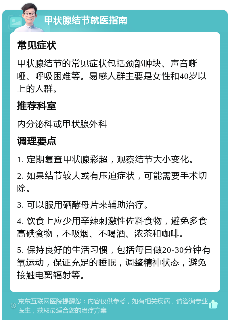 甲状腺结节就医指南 常见症状 甲状腺结节的常见症状包括颈部肿块、声音嘶哑、呼吸困难等。易感人群主要是女性和40岁以上的人群。 推荐科室 内分泌科或甲状腺外科 调理要点 1. 定期复查甲状腺彩超，观察结节大小变化。 2. 如果结节较大或有压迫症状，可能需要手术切除。 3. 可以服用硒酵母片来辅助治疗。 4. 饮食上应少用辛辣刺激性佐料食物，避免多食高碘食物，不吸烟、不喝酒、浓茶和咖啡。 5. 保持良好的生活习惯，包括每日做20-30分钟有氧运动，保证充足的睡眠，调整精神状态，避免接触电离辐射等。