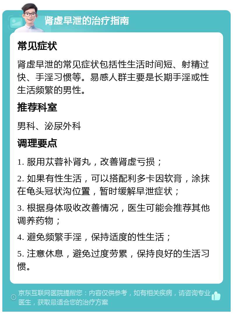 肾虚早泄的治疗指南 常见症状 肾虚早泄的常见症状包括性生活时间短、射精过快、手淫习惯等。易感人群主要是长期手淫或性生活频繁的男性。 推荐科室 男科、泌尿外科 调理要点 1. 服用苁蓉补肾丸，改善肾虚亏损； 2. 如果有性生活，可以搭配利多卡因软膏，涂抹在龟头冠状沟位置，暂时缓解早泄症状； 3. 根据身体吸收改善情况，医生可能会推荐其他调养药物； 4. 避免频繁手淫，保持适度的性生活； 5. 注意休息，避免过度劳累，保持良好的生活习惯。