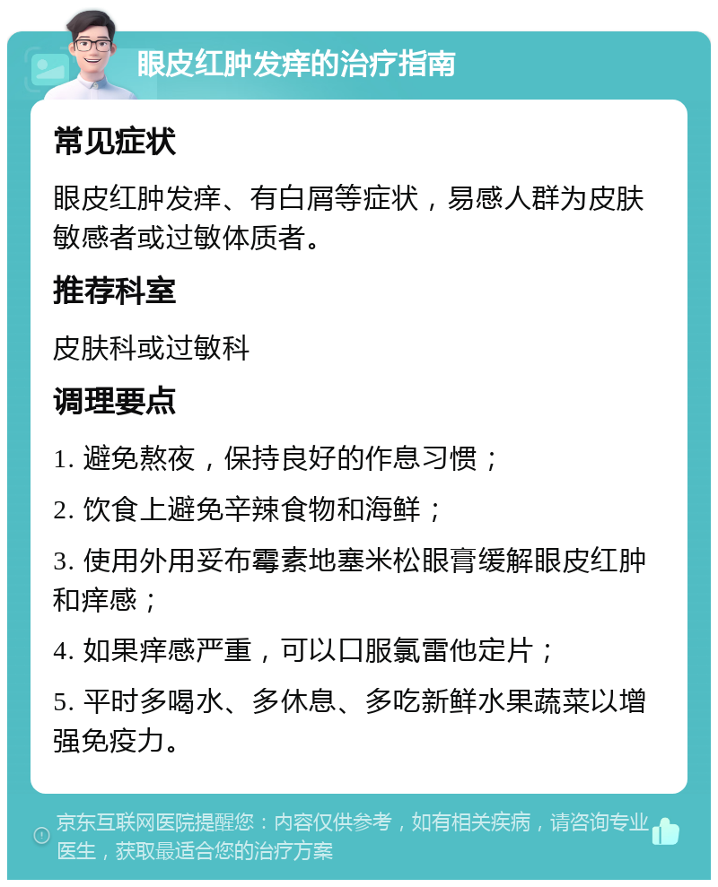 眼皮红肿发痒的治疗指南 常见症状 眼皮红肿发痒、有白屑等症状，易感人群为皮肤敏感者或过敏体质者。 推荐科室 皮肤科或过敏科 调理要点 1. 避免熬夜，保持良好的作息习惯； 2. 饮食上避免辛辣食物和海鲜； 3. 使用外用妥布霉素地塞米松眼膏缓解眼皮红肿和痒感； 4. 如果痒感严重，可以口服氯雷他定片； 5. 平时多喝水、多休息、多吃新鲜水果蔬菜以增强免疫力。