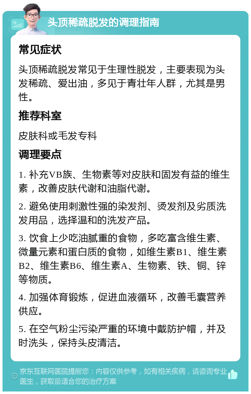 头顶稀疏脱发的调理指南 常见症状 头顶稀疏脱发常见于生理性脱发，主要表现为头发稀疏、爱出油，多见于青壮年人群，尤其是男性。 推荐科室 皮肤科或毛发专科 调理要点 1. 补充VB族、生物素等对皮肤和固发有益的维生素，改善皮肤代谢和油脂代谢。 2. 避免使用刺激性强的染发剂、烫发剂及劣质洗发用品，选择温和的洗发产品。 3. 饮食上少吃油腻重的食物，多吃富含维生素、微量元素和蛋白质的食物，如维生素B1、维生素B2、维生素B6、维生素A、生物素、铁、铜、锌等物质。 4. 加强体育锻炼，促进血液循环，改善毛囊营养供应。 5. 在空气粉尘污染严重的环境中戴防护帽，并及时洗头，保持头皮清洁。