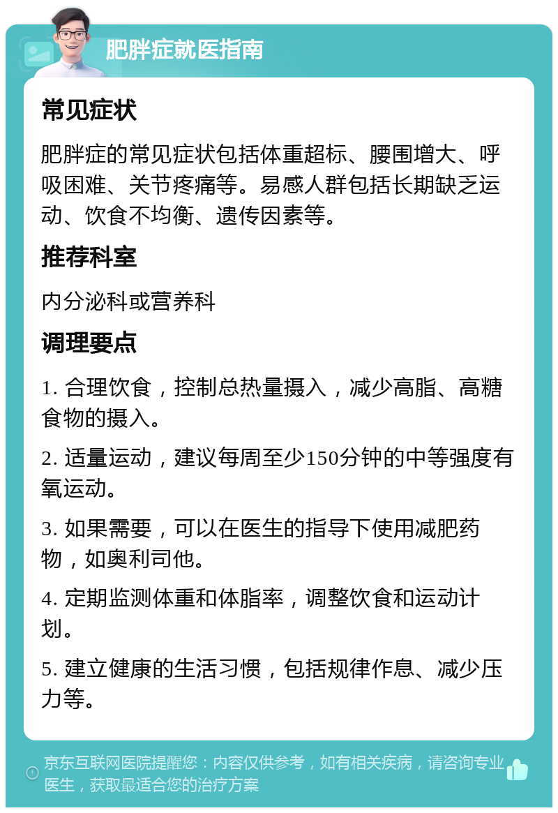 肥胖症就医指南 常见症状 肥胖症的常见症状包括体重超标、腰围增大、呼吸困难、关节疼痛等。易感人群包括长期缺乏运动、饮食不均衡、遗传因素等。 推荐科室 内分泌科或营养科 调理要点 1. 合理饮食，控制总热量摄入，减少高脂、高糖食物的摄入。 2. 适量运动，建议每周至少150分钟的中等强度有氧运动。 3. 如果需要，可以在医生的指导下使用减肥药物，如奥利司他。 4. 定期监测体重和体脂率，调整饮食和运动计划。 5. 建立健康的生活习惯，包括规律作息、减少压力等。