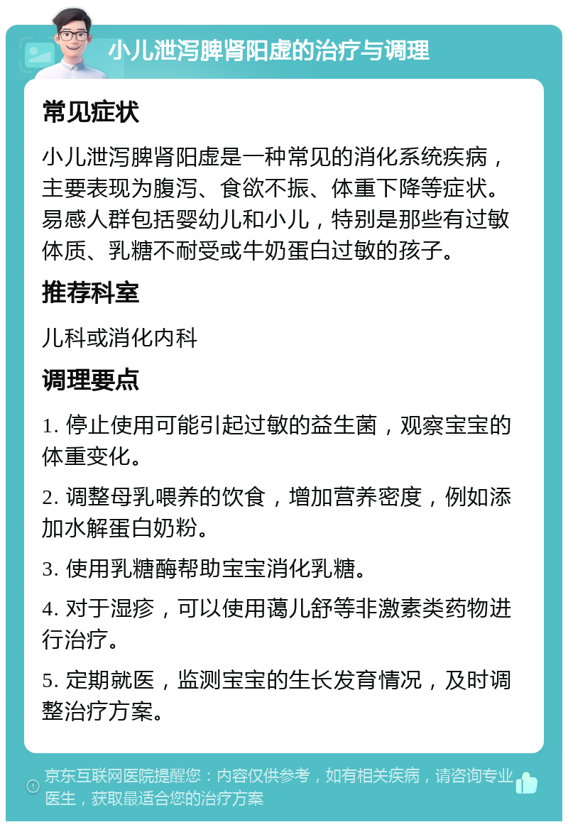 小儿泄泻脾肾阳虚的治疗与调理 常见症状 小儿泄泻脾肾阳虚是一种常见的消化系统疾病，主要表现为腹泻、食欲不振、体重下降等症状。易感人群包括婴幼儿和小儿，特别是那些有过敏体质、乳糖不耐受或牛奶蛋白过敏的孩子。 推荐科室 儿科或消化内科 调理要点 1. 停止使用可能引起过敏的益生菌，观察宝宝的体重变化。 2. 调整母乳喂养的饮食，增加营养密度，例如添加水解蛋白奶粉。 3. 使用乳糖酶帮助宝宝消化乳糖。 4. 对于湿疹，可以使用蔼儿舒等非激素类药物进行治疗。 5. 定期就医，监测宝宝的生长发育情况，及时调整治疗方案。