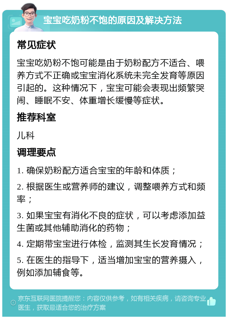 宝宝吃奶粉不饱的原因及解决方法 常见症状 宝宝吃奶粉不饱可能是由于奶粉配方不适合、喂养方式不正确或宝宝消化系统未完全发育等原因引起的。这种情况下，宝宝可能会表现出频繁哭闹、睡眠不安、体重增长缓慢等症状。 推荐科室 儿科 调理要点 1. 确保奶粉配方适合宝宝的年龄和体质； 2. 根据医生或营养师的建议，调整喂养方式和频率； 3. 如果宝宝有消化不良的症状，可以考虑添加益生菌或其他辅助消化的药物； 4. 定期带宝宝进行体检，监测其生长发育情况； 5. 在医生的指导下，适当增加宝宝的营养摄入，例如添加辅食等。