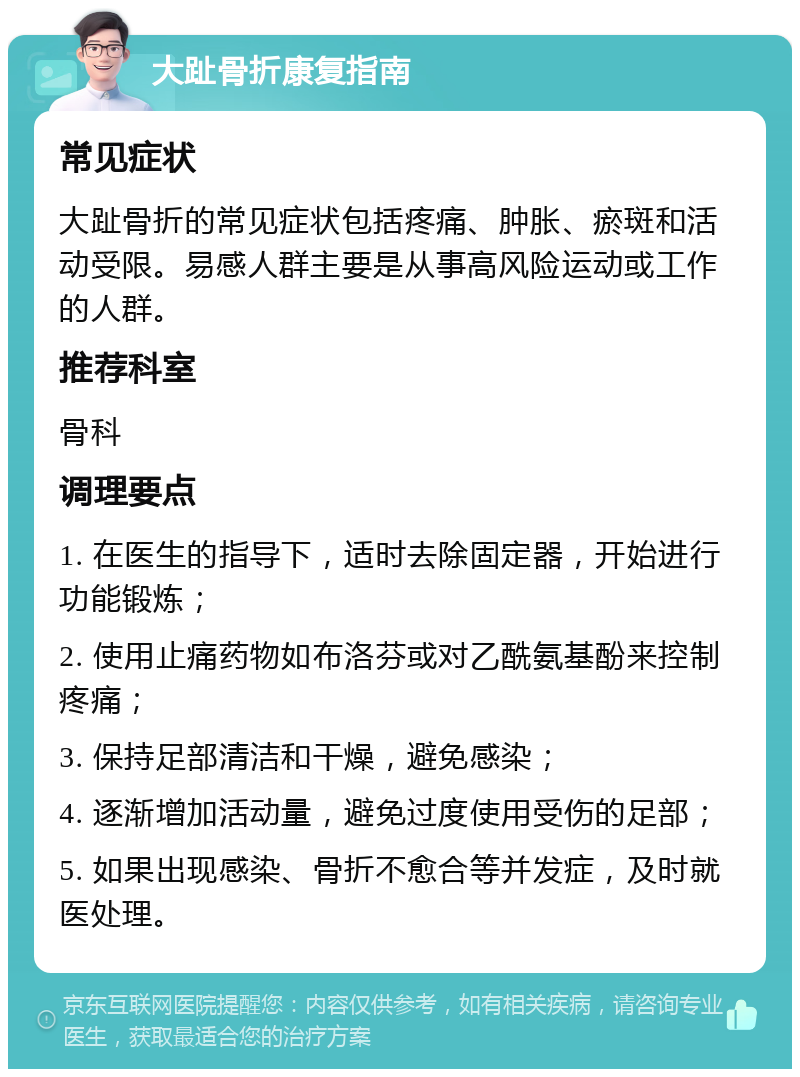 大趾骨折康复指南 常见症状 大趾骨折的常见症状包括疼痛、肿胀、瘀斑和活动受限。易感人群主要是从事高风险运动或工作的人群。 推荐科室 骨科 调理要点 1. 在医生的指导下，适时去除固定器，开始进行功能锻炼； 2. 使用止痛药物如布洛芬或对乙酰氨基酚来控制疼痛； 3. 保持足部清洁和干燥，避免感染； 4. 逐渐增加活动量，避免过度使用受伤的足部； 5. 如果出现感染、骨折不愈合等并发症，及时就医处理。