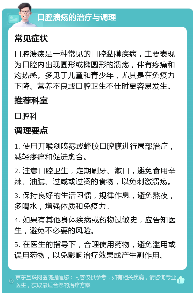 口腔溃疡的治疗与调理 常见症状 口腔溃疡是一种常见的口腔黏膜疾病，主要表现为口腔内出现圆形或椭圆形的溃疡，伴有疼痛和灼热感。多见于儿童和青少年，尤其是在免疫力下降、营养不良或口腔卫生不佳时更容易发生。 推荐科室 口腔科 调理要点 1. 使用开喉剑喷雾或蜂胶口腔膜进行局部治疗，减轻疼痛和促进愈合。 2. 注意口腔卫生，定期刷牙、漱口，避免食用辛辣、油腻、过咸或过烫的食物，以免刺激溃疡。 3. 保持良好的生活习惯，规律作息，避免熬夜，多喝水，增强体质和免疫力。 4. 如果有其他身体疾病或药物过敏史，应告知医生，避免不必要的风险。 5. 在医生的指导下，合理使用药物，避免滥用或误用药物，以免影响治疗效果或产生副作用。