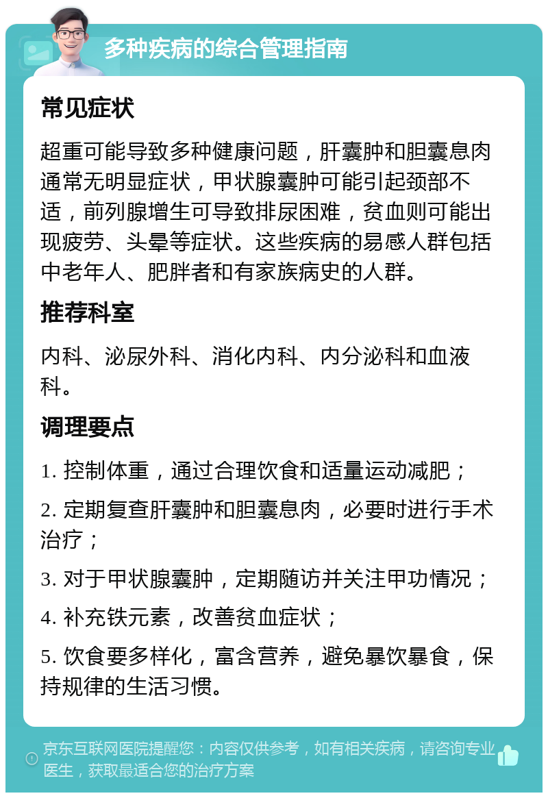 多种疾病的综合管理指南 常见症状 超重可能导致多种健康问题，肝囊肿和胆囊息肉通常无明显症状，甲状腺囊肿可能引起颈部不适，前列腺增生可导致排尿困难，贫血则可能出现疲劳、头晕等症状。这些疾病的易感人群包括中老年人、肥胖者和有家族病史的人群。 推荐科室 内科、泌尿外科、消化内科、内分泌科和血液科。 调理要点 1. 控制体重，通过合理饮食和适量运动减肥； 2. 定期复查肝囊肿和胆囊息肉，必要时进行手术治疗； 3. 对于甲状腺囊肿，定期随访并关注甲功情况； 4. 补充铁元素，改善贫血症状； 5. 饮食要多样化，富含营养，避免暴饮暴食，保持规律的生活习惯。