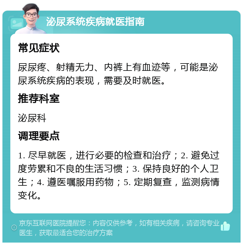 泌尿系统疾病就医指南 常见症状 尿尿疼、射精无力、内裤上有血迹等，可能是泌尿系统疾病的表现，需要及时就医。 推荐科室 泌尿科 调理要点 1. 尽早就医，进行必要的检查和治疗；2. 避免过度劳累和不良的生活习惯；3. 保持良好的个人卫生；4. 遵医嘱服用药物；5. 定期复查，监测病情变化。