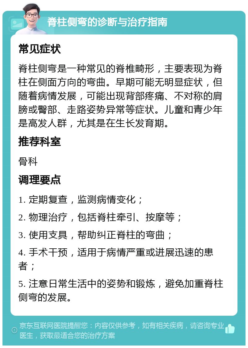 脊柱侧弯的诊断与治疗指南 常见症状 脊柱侧弯是一种常见的脊椎畸形，主要表现为脊柱在侧面方向的弯曲。早期可能无明显症状，但随着病情发展，可能出现背部疼痛、不对称的肩膀或臀部、走路姿势异常等症状。儿童和青少年是高发人群，尤其是在生长发育期。 推荐科室 骨科 调理要点 1. 定期复查，监测病情变化； 2. 物理治疗，包括脊柱牵引、按摩等； 3. 使用支具，帮助纠正脊柱的弯曲； 4. 手术干预，适用于病情严重或进展迅速的患者； 5. 注意日常生活中的姿势和锻炼，避免加重脊柱侧弯的发展。