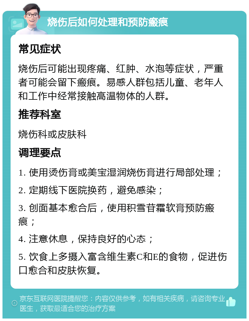 烧伤后如何处理和预防瘢痕 常见症状 烧伤后可能出现疼痛、红肿、水泡等症状，严重者可能会留下瘢痕。易感人群包括儿童、老年人和工作中经常接触高温物体的人群。 推荐科室 烧伤科或皮肤科 调理要点 1. 使用烫伤膏或美宝湿润烧伤膏进行局部处理； 2. 定期线下医院换药，避免感染； 3. 创面基本愈合后，使用积雪苷霜软膏预防瘢痕； 4. 注意休息，保持良好的心态； 5. 饮食上多摄入富含维生素C和E的食物，促进伤口愈合和皮肤恢复。