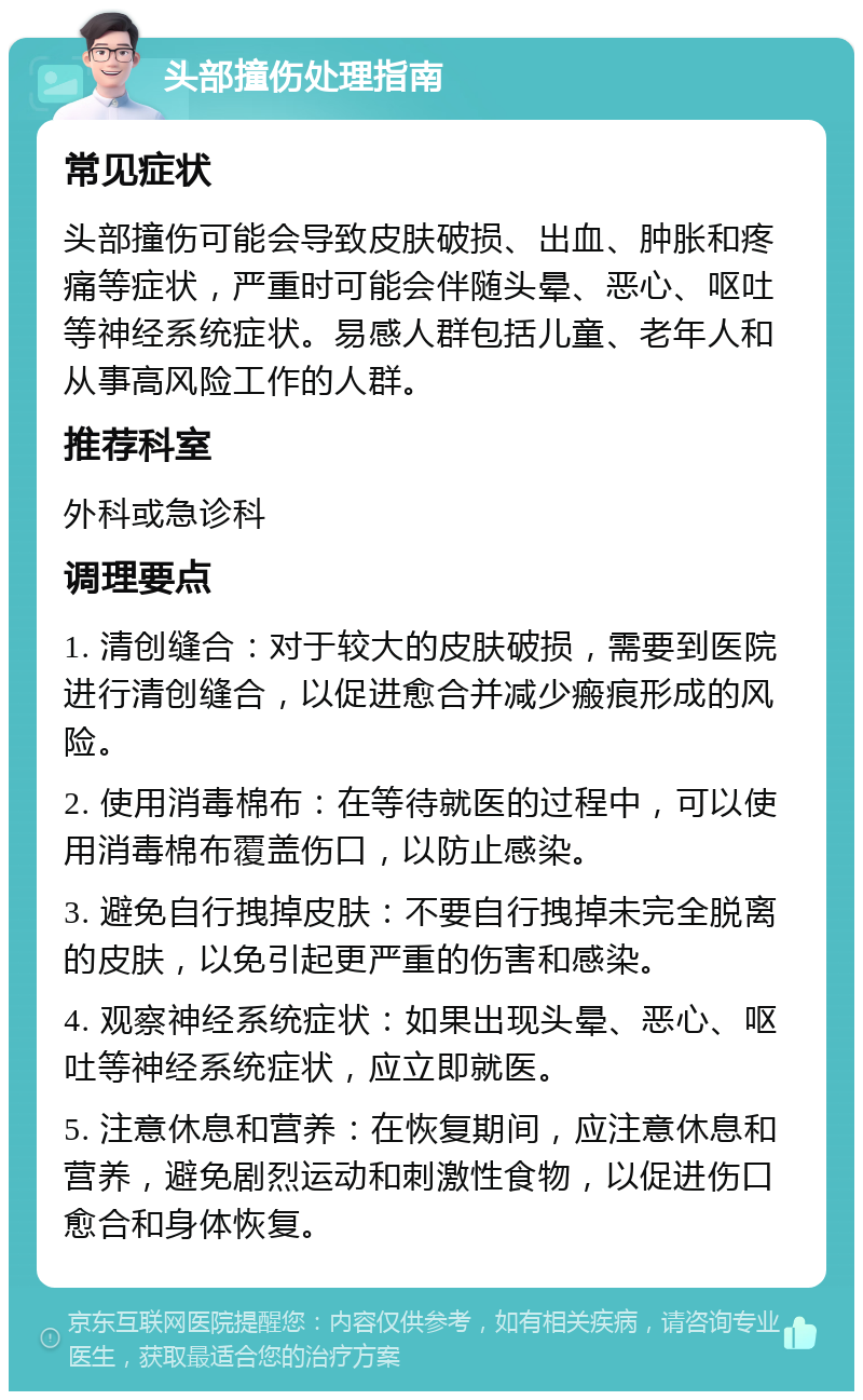 头部撞伤处理指南 常见症状 头部撞伤可能会导致皮肤破损、出血、肿胀和疼痛等症状，严重时可能会伴随头晕、恶心、呕吐等神经系统症状。易感人群包括儿童、老年人和从事高风险工作的人群。 推荐科室 外科或急诊科 调理要点 1. 清创缝合：对于较大的皮肤破损，需要到医院进行清创缝合，以促进愈合并减少瘢痕形成的风险。 2. 使用消毒棉布：在等待就医的过程中，可以使用消毒棉布覆盖伤口，以防止感染。 3. 避免自行拽掉皮肤：不要自行拽掉未完全脱离的皮肤，以免引起更严重的伤害和感染。 4. 观察神经系统症状：如果出现头晕、恶心、呕吐等神经系统症状，应立即就医。 5. 注意休息和营养：在恢复期间，应注意休息和营养，避免剧烈运动和刺激性食物，以促进伤口愈合和身体恢复。