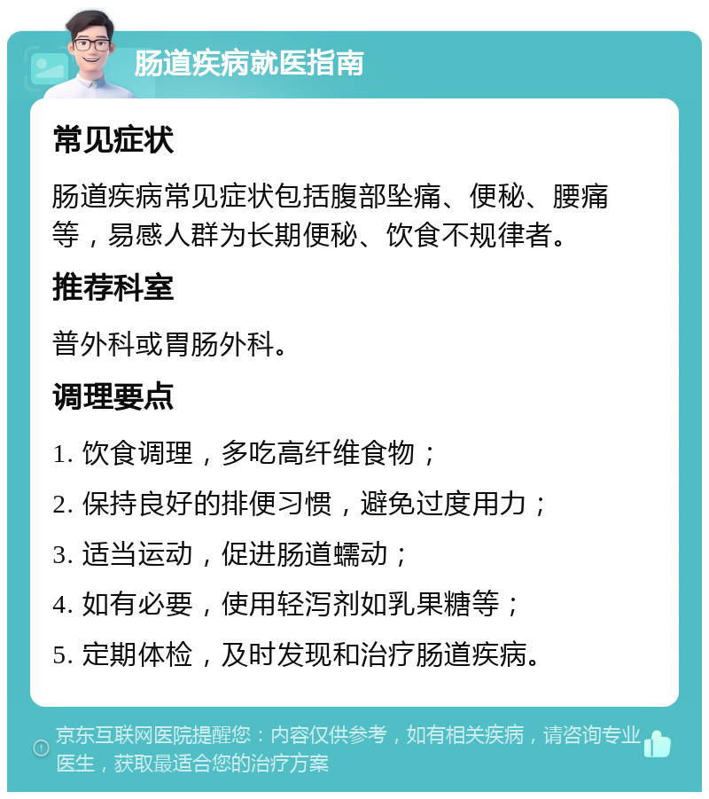 肠道疾病就医指南 常见症状 肠道疾病常见症状包括腹部坠痛、便秘、腰痛等，易感人群为长期便秘、饮食不规律者。 推荐科室 普外科或胃肠外科。 调理要点 1. 饮食调理，多吃高纤维食物； 2. 保持良好的排便习惯，避免过度用力； 3. 适当运动，促进肠道蠕动； 4. 如有必要，使用轻泻剂如乳果糖等； 5. 定期体检，及时发现和治疗肠道疾病。