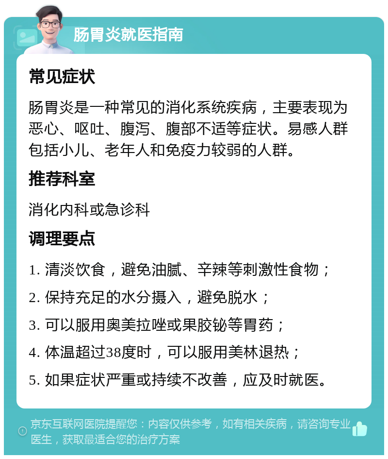 肠胃炎就医指南 常见症状 肠胃炎是一种常见的消化系统疾病，主要表现为恶心、呕吐、腹泻、腹部不适等症状。易感人群包括小儿、老年人和免疫力较弱的人群。 推荐科室 消化内科或急诊科 调理要点 1. 清淡饮食，避免油腻、辛辣等刺激性食物； 2. 保持充足的水分摄入，避免脱水； 3. 可以服用奥美拉唑或果胶铋等胃药； 4. 体温超过38度时，可以服用美林退热； 5. 如果症状严重或持续不改善，应及时就医。