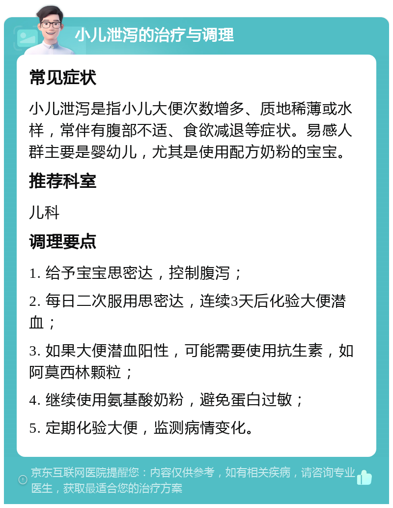 小儿泄泻的治疗与调理 常见症状 小儿泄泻是指小儿大便次数增多、质地稀薄或水样，常伴有腹部不适、食欲减退等症状。易感人群主要是婴幼儿，尤其是使用配方奶粉的宝宝。 推荐科室 儿科 调理要点 1. 给予宝宝思密达，控制腹泻； 2. 每日二次服用思密达，连续3天后化验大便潜血； 3. 如果大便潜血阳性，可能需要使用抗生素，如阿莫西林颗粒； 4. 继续使用氨基酸奶粉，避免蛋白过敏； 5. 定期化验大便，监测病情变化。