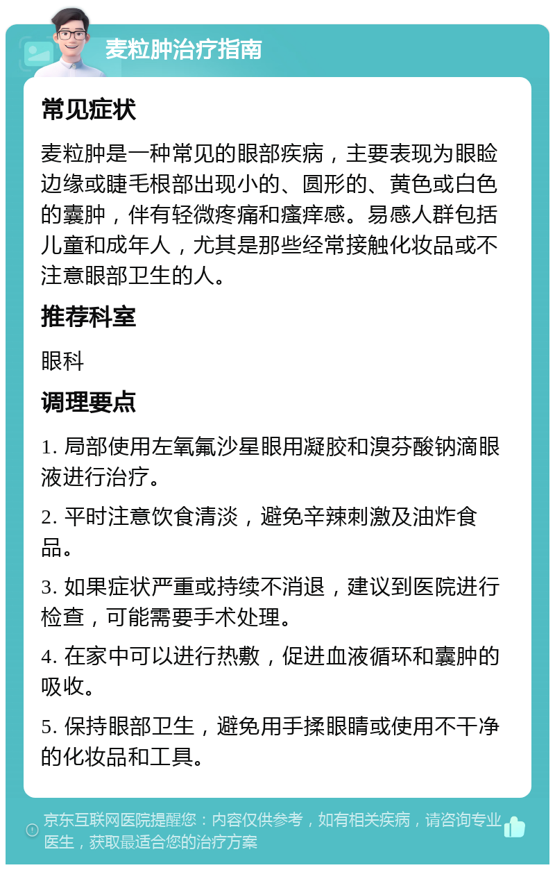 麦粒肿治疗指南 常见症状 麦粒肿是一种常见的眼部疾病，主要表现为眼睑边缘或睫毛根部出现小的、圆形的、黄色或白色的囊肿，伴有轻微疼痛和瘙痒感。易感人群包括儿童和成年人，尤其是那些经常接触化妆品或不注意眼部卫生的人。 推荐科室 眼科 调理要点 1. 局部使用左氧氟沙星眼用凝胶和溴芬酸钠滴眼液进行治疗。 2. 平时注意饮食清淡，避免辛辣刺激及油炸食品。 3. 如果症状严重或持续不消退，建议到医院进行检查，可能需要手术处理。 4. 在家中可以进行热敷，促进血液循环和囊肿的吸收。 5. 保持眼部卫生，避免用手揉眼睛或使用不干净的化妆品和工具。