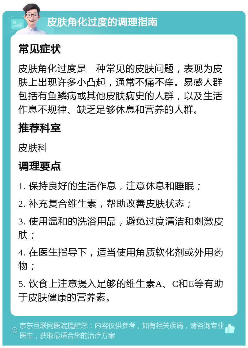 皮肤角化过度的调理指南 常见症状 皮肤角化过度是一种常见的皮肤问题，表现为皮肤上出现许多小凸起，通常不痛不痒。易感人群包括有鱼鳞病或其他皮肤病史的人群，以及生活作息不规律、缺乏足够休息和营养的人群。 推荐科室 皮肤科 调理要点 1. 保持良好的生活作息，注意休息和睡眠； 2. 补充复合维生素，帮助改善皮肤状态； 3. 使用温和的洗浴用品，避免过度清洁和刺激皮肤； 4. 在医生指导下，适当使用角质软化剂或外用药物； 5. 饮食上注意摄入足够的维生素A、C和E等有助于皮肤健康的营养素。