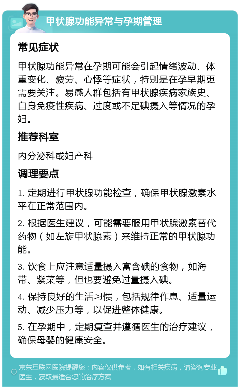 甲状腺功能异常与孕期管理 常见症状 甲状腺功能异常在孕期可能会引起情绪波动、体重变化、疲劳、心悸等症状，特别是在孕早期更需要关注。易感人群包括有甲状腺疾病家族史、自身免疫性疾病、过度或不足碘摄入等情况的孕妇。 推荐科室 内分泌科或妇产科 调理要点 1. 定期进行甲状腺功能检查，确保甲状腺激素水平在正常范围内。 2. 根据医生建议，可能需要服用甲状腺激素替代药物（如左旋甲状腺素）来维持正常的甲状腺功能。 3. 饮食上应注意适量摄入富含碘的食物，如海带、紫菜等，但也要避免过量摄入碘。 4. 保持良好的生活习惯，包括规律作息、适量运动、减少压力等，以促进整体健康。 5. 在孕期中，定期复查并遵循医生的治疗建议，确保母婴的健康安全。