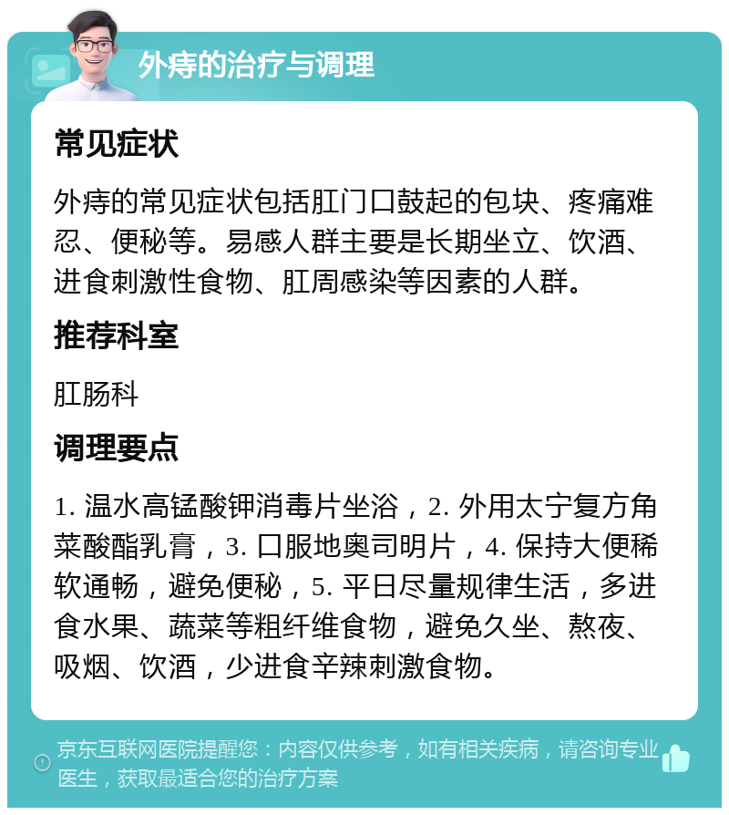 外痔的治疗与调理 常见症状 外痔的常见症状包括肛门口鼓起的包块、疼痛难忍、便秘等。易感人群主要是长期坐立、饮酒、进食刺激性食物、肛周感染等因素的人群。 推荐科室 肛肠科 调理要点 1. 温水高锰酸钾消毒片坐浴，2. 外用太宁复方角菜酸酯乳膏，3. 口服地奥司明片，4. 保持大便稀软通畅，避免便秘，5. 平日尽量规律生活，多进食水果、蔬菜等粗纤维食物，避免久坐、熬夜、吸烟、饮酒，少进食辛辣刺激食物。