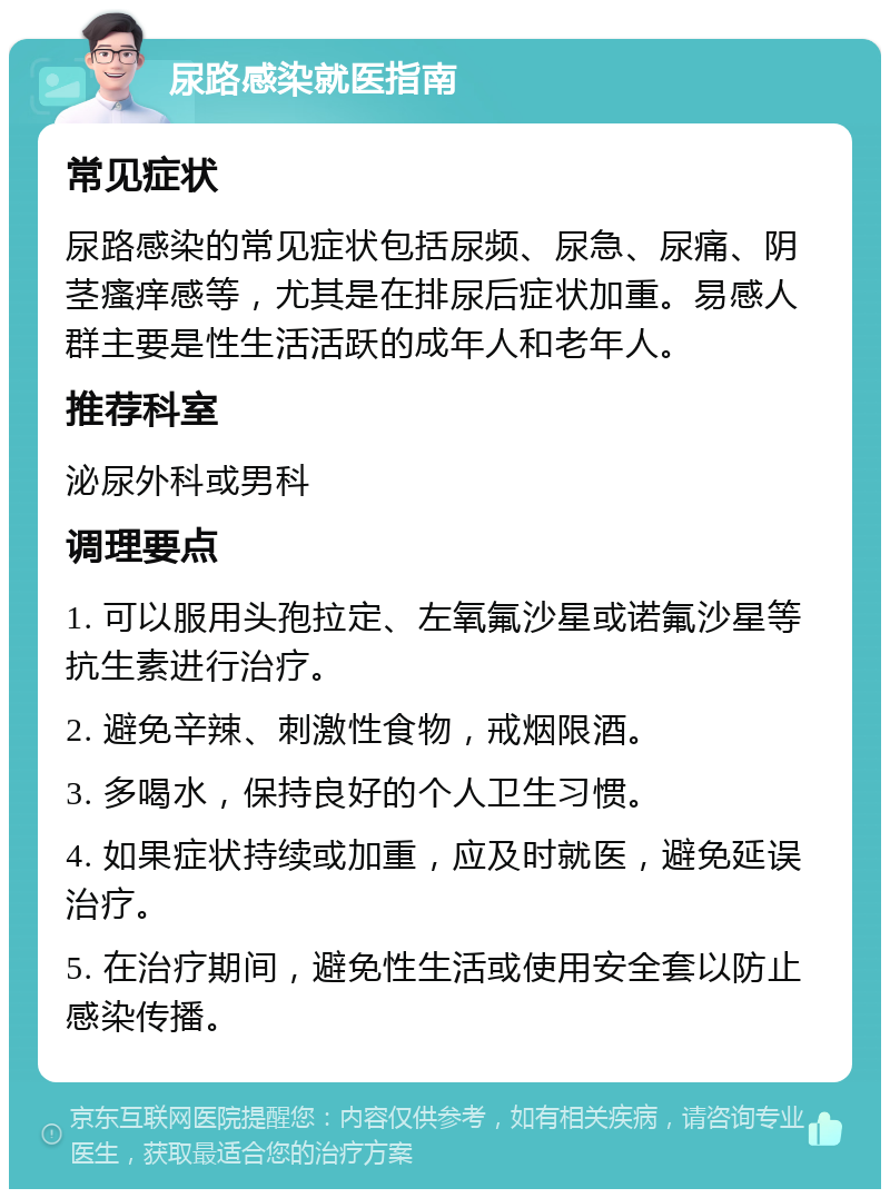 尿路感染就医指南 常见症状 尿路感染的常见症状包括尿频、尿急、尿痛、阴茎瘙痒感等，尤其是在排尿后症状加重。易感人群主要是性生活活跃的成年人和老年人。 推荐科室 泌尿外科或男科 调理要点 1. 可以服用头孢拉定、左氧氟沙星或诺氟沙星等抗生素进行治疗。 2. 避免辛辣、刺激性食物，戒烟限酒。 3. 多喝水，保持良好的个人卫生习惯。 4. 如果症状持续或加重，应及时就医，避免延误治疗。 5. 在治疗期间，避免性生活或使用安全套以防止感染传播。