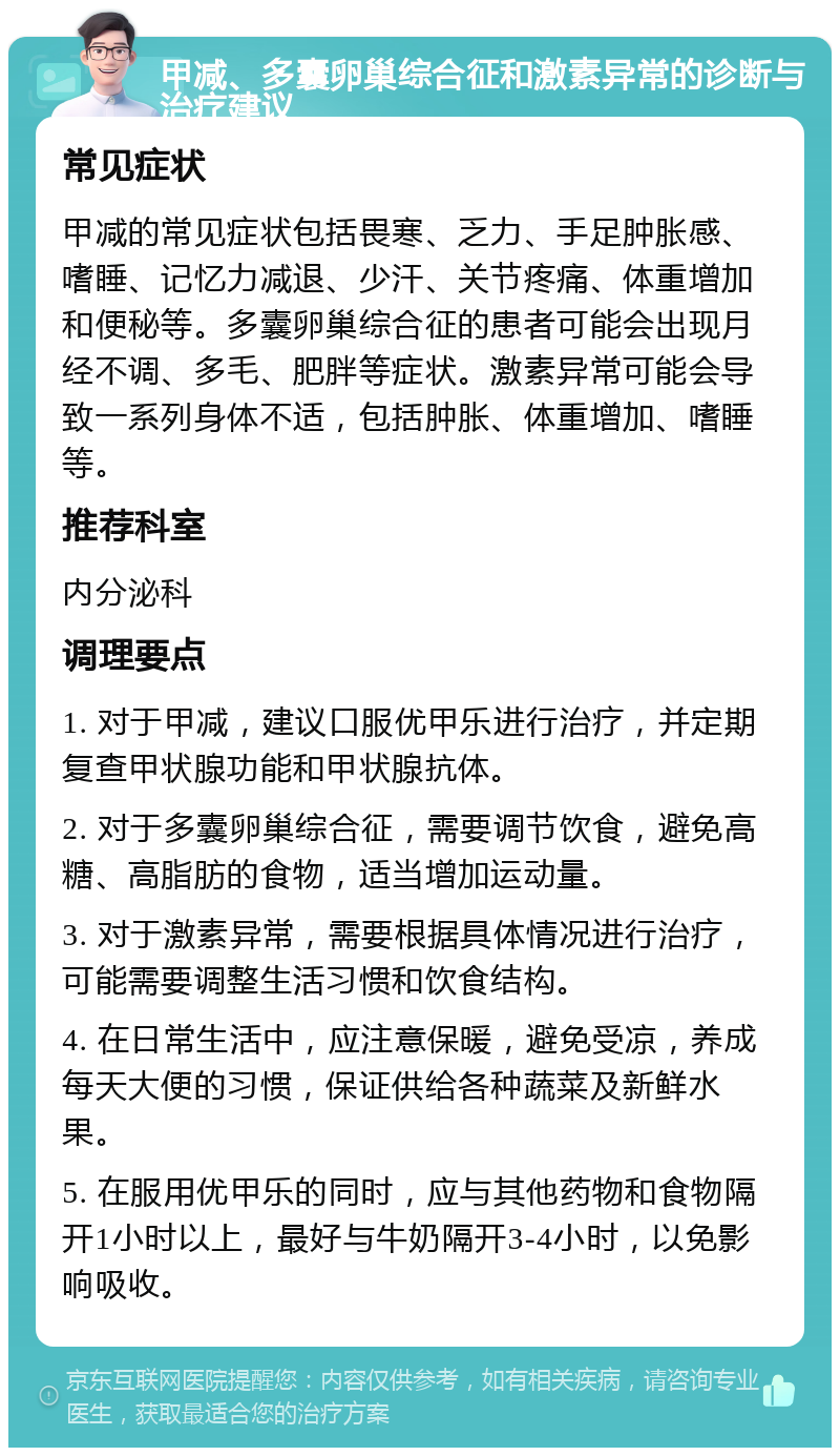 甲减、多囊卵巢综合征和激素异常的诊断与治疗建议 常见症状 甲减的常见症状包括畏寒、乏力、手足肿胀感、嗜睡、记忆力减退、少汗、关节疼痛、体重增加和便秘等。多囊卵巢综合征的患者可能会出现月经不调、多毛、肥胖等症状。激素异常可能会导致一系列身体不适，包括肿胀、体重增加、嗜睡等。 推荐科室 内分泌科 调理要点 1. 对于甲减，建议口服优甲乐进行治疗，并定期复查甲状腺功能和甲状腺抗体。 2. 对于多囊卵巢综合征，需要调节饮食，避免高糖、高脂肪的食物，适当增加运动量。 3. 对于激素异常，需要根据具体情况进行治疗，可能需要调整生活习惯和饮食结构。 4. 在日常生活中，应注意保暖，避免受凉，养成每天大便的习惯，保证供给各种蔬菜及新鲜水果。 5. 在服用优甲乐的同时，应与其他药物和食物隔开1小时以上，最好与牛奶隔开3-4小时，以免影响吸收。