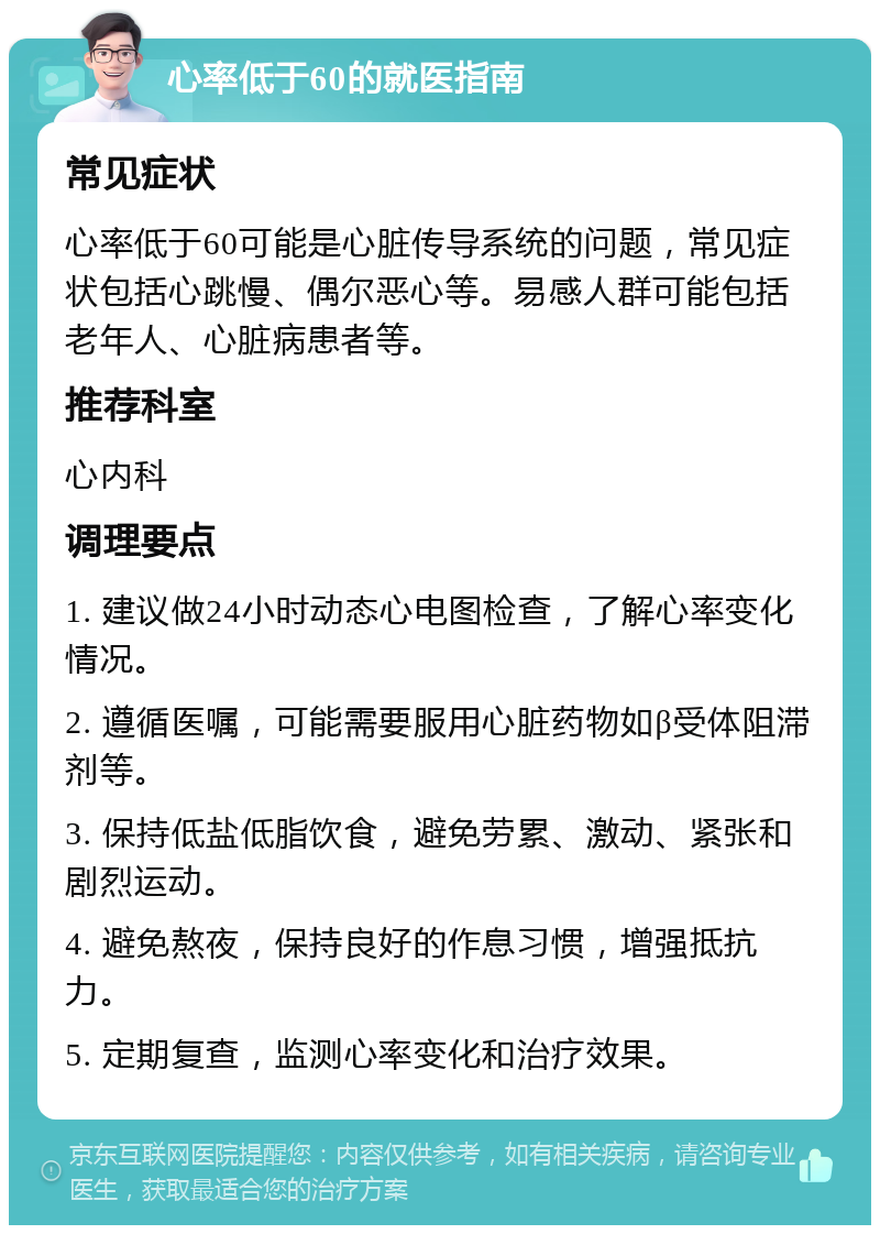 心率低于60的就医指南 常见症状 心率低于60可能是心脏传导系统的问题，常见症状包括心跳慢、偶尔恶心等。易感人群可能包括老年人、心脏病患者等。 推荐科室 心内科 调理要点 1. 建议做24小时动态心电图检查，了解心率变化情况。 2. 遵循医嘱，可能需要服用心脏药物如β受体阻滞剂等。 3. 保持低盐低脂饮食，避免劳累、激动、紧张和剧烈运动。 4. 避免熬夜，保持良好的作息习惯，增强抵抗力。 5. 定期复查，监测心率变化和治疗效果。