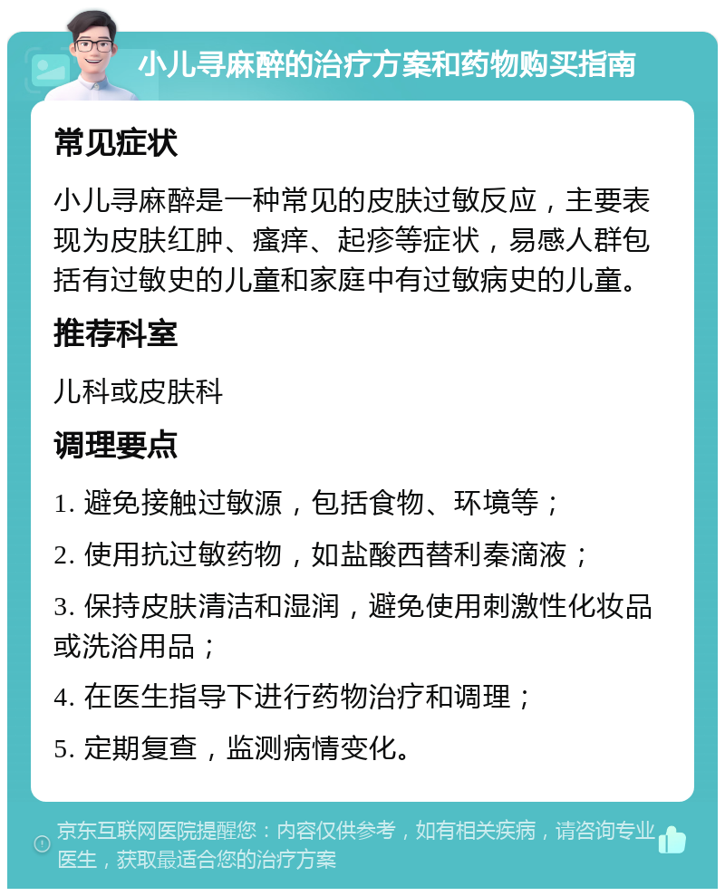 小儿寻麻醉的治疗方案和药物购买指南 常见症状 小儿寻麻醉是一种常见的皮肤过敏反应，主要表现为皮肤红肿、瘙痒、起疹等症状，易感人群包括有过敏史的儿童和家庭中有过敏病史的儿童。 推荐科室 儿科或皮肤科 调理要点 1. 避免接触过敏源，包括食物、环境等； 2. 使用抗过敏药物，如盐酸西替利秦滴液； 3. 保持皮肤清洁和湿润，避免使用刺激性化妆品或洗浴用品； 4. 在医生指导下进行药物治疗和调理； 5. 定期复查，监测病情变化。