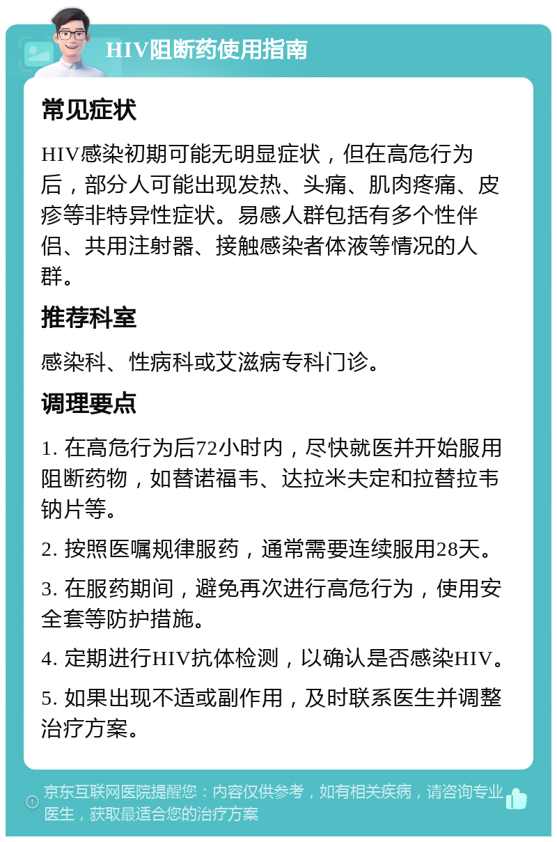 HIV阻断药使用指南 常见症状 HIV感染初期可能无明显症状，但在高危行为后，部分人可能出现发热、头痛、肌肉疼痛、皮疹等非特异性症状。易感人群包括有多个性伴侣、共用注射器、接触感染者体液等情况的人群。 推荐科室 感染科、性病科或艾滋病专科门诊。 调理要点 1. 在高危行为后72小时内，尽快就医并开始服用阻断药物，如替诺福韦、达拉米夫定和拉替拉韦钠片等。 2. 按照医嘱规律服药，通常需要连续服用28天。 3. 在服药期间，避免再次进行高危行为，使用安全套等防护措施。 4. 定期进行HIV抗体检测，以确认是否感染HIV。 5. 如果出现不适或副作用，及时联系医生并调整治疗方案。