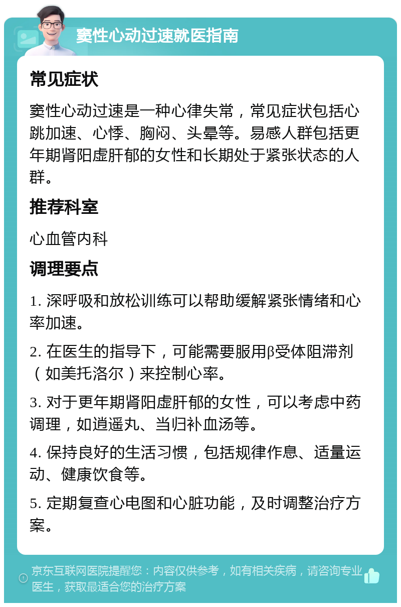 窦性心动过速就医指南 常见症状 窦性心动过速是一种心律失常，常见症状包括心跳加速、心悸、胸闷、头晕等。易感人群包括更年期肾阳虚肝郁的女性和长期处于紧张状态的人群。 推荐科室 心血管内科 调理要点 1. 深呼吸和放松训练可以帮助缓解紧张情绪和心率加速。 2. 在医生的指导下，可能需要服用β受体阻滞剂（如美托洛尔）来控制心率。 3. 对于更年期肾阳虚肝郁的女性，可以考虑中药调理，如逍遥丸、当归补血汤等。 4. 保持良好的生活习惯，包括规律作息、适量运动、健康饮食等。 5. 定期复查心电图和心脏功能，及时调整治疗方案。