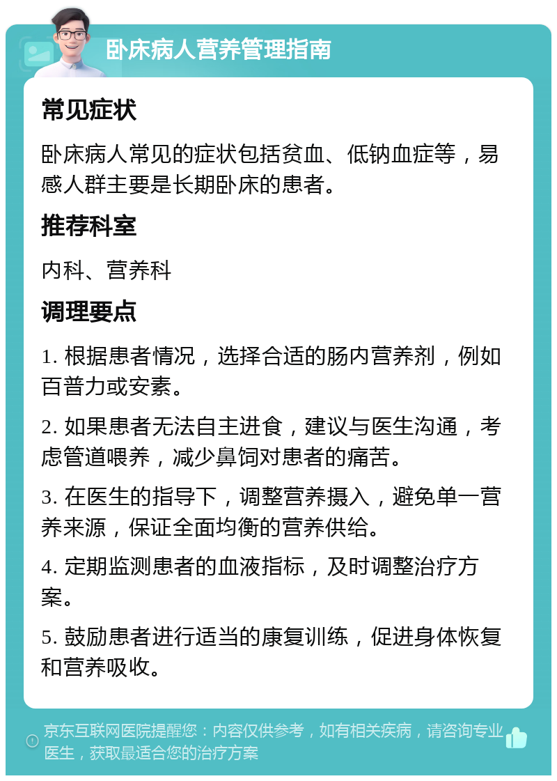 卧床病人营养管理指南 常见症状 卧床病人常见的症状包括贫血、低钠血症等，易感人群主要是长期卧床的患者。 推荐科室 内科、营养科 调理要点 1. 根据患者情况，选择合适的肠内营养剂，例如百普力或安素。 2. 如果患者无法自主进食，建议与医生沟通，考虑管道喂养，减少鼻饲对患者的痛苦。 3. 在医生的指导下，调整营养摄入，避免单一营养来源，保证全面均衡的营养供给。 4. 定期监测患者的血液指标，及时调整治疗方案。 5. 鼓励患者进行适当的康复训练，促进身体恢复和营养吸收。